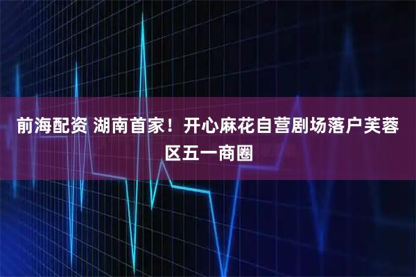 前海配资 湖南首家！开心麻花自营剧场落户芙蓉区五一商圈