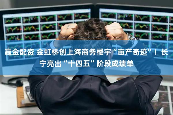 赢金配资 金虹桥创上海商务楼宇“亩产奇迹”！长宁亮出“十四五”阶段成绩单