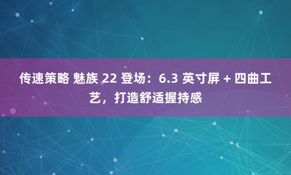 传速策略 魅族 22 登场：6.3 英寸屏 + 四曲工艺，打造舒适握持感