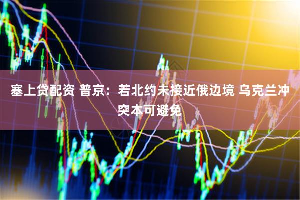塞上贷配资 普京：若北约未接近俄边境 乌克兰冲突本可避免