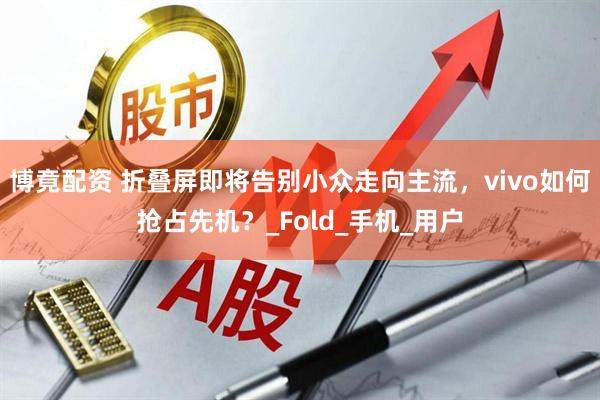 博竟配资 折叠屏即将告别小众走向主流，vivo如何抢占先机？_Fold_手机_用户