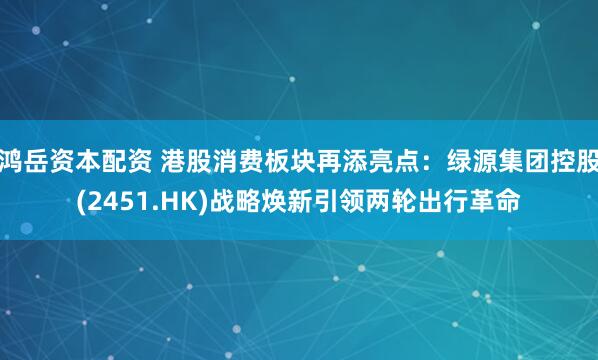 鸿岳资本配资 港股消费板块再添亮点：绿源集团控股(2451.HK)战略焕新引领两轮出行革命