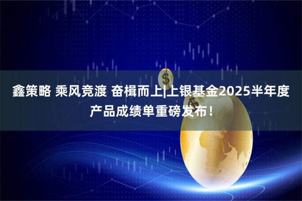 鑫策略 乘风竞渡 奋楫而上|上银基金2025半年度产品成绩单重磅发布！