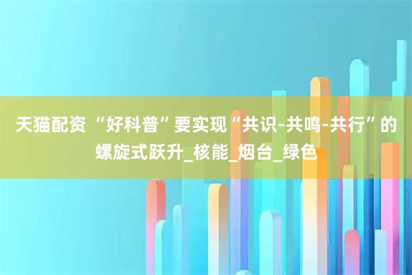 天猫配资 “好科普”要实现“共识-共鸣-共行”的螺旋式跃升_核能_烟台_绿色