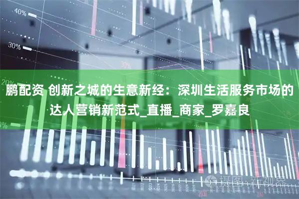 鹏配资 创新之城的生意新经：深圳生活服务市场的达人营销新范式_直播_商家_罗嘉良