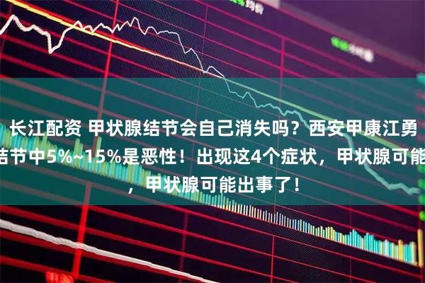 长江配资 甲状腺结节会自己消失吗?西安甲康江勇提醒:结节中5%~15%是恶性!出现这4个症状,甲状腺可能出事了!