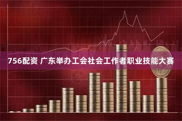 756配资 广东举办工会社会工作者职业技能大赛