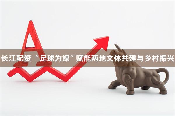 长江配资 “足球为媒”赋能两地文体共建与乡村振兴