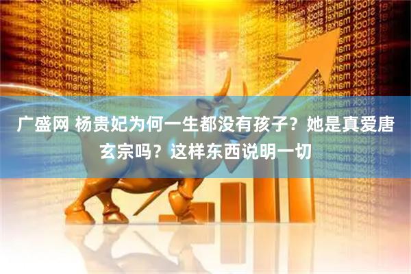 广盛网 杨贵妃为何一生都没有孩子?她是真爱唐玄宗吗?这样东西说明一切