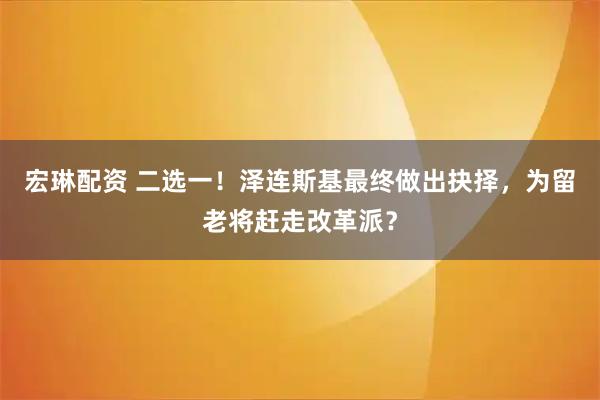 宏琳配资 二选一！泽连斯基最终做出抉择，为留老将赶走改革派？