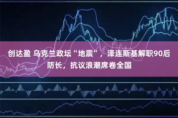 创达盈 乌克兰政坛“地震”，泽连斯基解职90后防长，抗议浪潮席卷全国